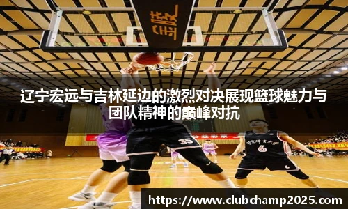 辽宁宏远与吉林延边的激烈对决展现篮球魅力与团队精神的巅峰对抗
